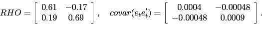 \begin{displaymath} RHO=\left[ \begin{array}[c]{cc} 0.61 & -0.17\ 0.19 & 0.69 \end{array}\right] ,\quad covar(e_{t}e_{t}^{\prime})=\left[ \begin{array}[c]{cc} 0.0004 & -0.00048\ -0.00048 & 0.0009 \end{array}\right] . \end{displaymath}