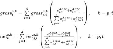 \begin{displaymath} \begin{array}{l} gross_t^{c,k} =\sum\limits_{j=1}^4 {gross_{j,t}^{c,k} } \left( {\frac{e_{j,t}^{ASM} +e_{j,t-1}^{ASM} }{\sum\limits_{j=1}^4 {e_{j,t}^{ASM} +e_{j,t-1}^{ASM} } }} \right),\,\,\,\,\,\,\,\,k=p,t \ net_t^{c,k} =\sum\limits_{j=1}^4 {net_{j,t}^{c,k} } \left( {\frac{e_{j,t}^{ASM} +e_{j,t-1}^{ASM} }{\sum\limits_{j=1}^4 {e_{j,t}^{ASM} +e_{j,t-1}^{ASM} } }} \right),\,\,\,\,\,\,\,\,k=p,t \ \end{array}\end{displaymath}