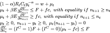 \begin{displaymath} \begin{array}{l} (1-\alpha )R_t C_t y_t^{-\alpha } =w+\mu _t \ \mu _t +\beta E\frac{\partial V}{\partial n_{t+1} }\le F+fc,\,\,with\,\,equality\,\,if\,\,n_{t+1} \ge n_t \ \mu _t +\beta E\frac{\partial V}{\partial n_{t+1} }\ge fc,\,\,with\,\,equality\,\,if\,\,n_{t+1} \le n_t \ \mu _t \ge 0,\,\,n_{t+1} -y_t \ge 0,\,\,\mu _t (n_{t+1} -y_t )=0 \ \frac{\partial V}{\partial n_t }=(I^C=1)F+(I^C=0)(\mu _t -fc)\le F \ \end{array}\end{displaymath}