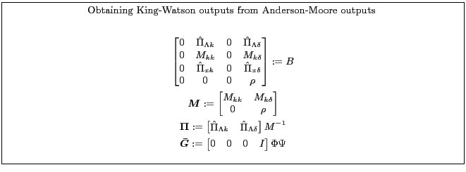 \fbox{\parbox{0.9\textwidth}{\small \centerline{Obtaining King-Watson outputs from Anderson-Moore outputs }\par \begin{gather*} \begin{bmatrix} 0& \hat{\Pi}_{\Lambda k}&0&\hat{\Pi}_{\Lambda \delta}\ 0&M_{kk}&0&M_{k\delta}\ 0&\hat{\Pi}_{x k}&0&\hat{\Pi}_{x\delta}\ 0&0&0&\rho \end{bmatrix}:=B\ \boldsymbol{M}:= \begin{bmatrix} M_{kk}&M_{k\delta}\ 0&\rho\ \end{bmatrix}\ \boldsymbol{\Pi} := \begin{bmatrix} \hat{\Pi}_{\Lambda k}& \hat{\Pi}_{\Lambda \delta} \end{bmatrix} M^{-1}\ \boldsymbol{\bar{G}}:= \begin{bmatrix} 0&0&0&I \end{bmatrix} \Phi \Psi \end{gather*} }}