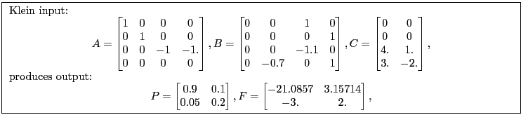 \fbox{ \begin{minipage}{\textwidth} Klein input: \begin{gather*} A= \begin{bmatrix} 1 &0 &0 &0\ 0 &1 &0 &0\ 0 &0 &-1 &-1.\ 0 &0 &0 &0 \end{bmatrix}, B= \begin{bmatrix} 0 &0 &1 &0\ 0 &0 &0 &1\ 0 &0 &-1.1 &0\ 0 &-0.7 &0 &1 \end{bmatrix}, C= \begin{bmatrix} 0 &0\ 0 &0\ 4. &1.\ 3. &-2. \end{bmatrix}, \end{gather*}produces output: \begin{gather*} P= \begin{bmatrix} 0.9 &0.1\ 0.05 &0.2 \end{bmatrix}, F= \begin{bmatrix} -21.0857 &3.15714\ -3. &2. \end{bmatrix}, \end{gather*}\end{minipage}}