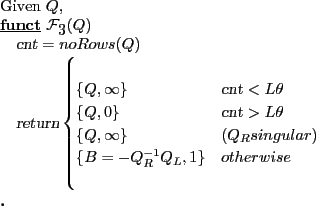 \begin{program} % latex2html id marker 712\mbox{Given $Q$,} \FUNCT \mathcal{F}_{\ref{alg:bmat}}(Q) \vert cnt\vert=noRows(Q) \vert return\vert\begin{cases} \{Q,\infty\} &\vert cnt\vert < L\theta \{Q,0\} &\vert cnt\vert > L\theta \{Q,\infty\}&(Q_R singular) \{B=-Q_R^{-1} Q_L,1\} &otherwise \end{cases}\ENDFUNCT \end{program}