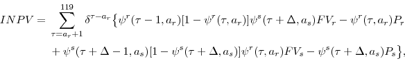 \begin{displaymath}\begin{split}INPV={}& \sum_{\tau=a_{r}+1}^{119}\delta^{\tau-a_{r}}\bigl\lbrace\psi^{r}(\tau-1,a_{r})[1-\psi^{r}(\tau,a_{r})]\psi^{s}(\tau+\Delta,a_{s})FV_{r}-\psi^{r}(\tau,a_{r})P_{r} {}& + \psi^{s}(\tau+\Delta-1,a_{s})[1-\psi^{s}(\tau+\Delta,a_{s})]\psi^{r}(\tau,a_{r})FV_{s}-\psi^{s}(\tau+\Delta,a_{s})P_{s}\bigr\rbrace, \end{split}\end{displaymath}