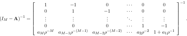 \begin{displaymath} \left( I_{M}-\mathbf{A}\right) ^{-1}=\left[ \begin{array}[c]{cccccc}% { 1} & { -1} & { 0} & { \cdots} & { 0} & { 0}\ { 0} & { 1} & { -1} & { \cdots} & { 0} & { 0}\ { \vdots} & { \vdots} & { \vdots} & { \ddots} & { \vdots} & { \vdots}\ { 0} & { 0} & { 0} & { \cdots} & { 1} & { -1}\ { a}_{M}{ \rho}^{-M} & { a}_{M-1}{ \rho}^{-(M-1)} & { a}_{M-2}{ \rho}^{-(M-2)} & { \cdots} & { a}% _{2}{ \rho}^{-2} & { 1+a}_{1}{ \rho}^{-1}% \end{array}\right] ^{-1}. \end{displaymath}