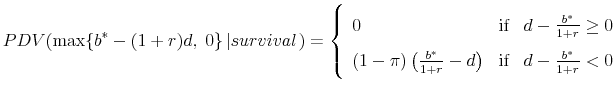 \displaystyle PDV(\max \{ b^* - (1 + r)d,\;0\} \left\vert {survival} \right.) = \left\{ {\begin{array}{lll} 0&\text{if}&d - \frac{{b^* }}{{1 + r}} \ge 0 (1 - \pi )\left( {\frac{{b^* }}{{1 + r}} - d} \right)&\text{if}&d - \frac{{b^* }}{{1 + r}} < 0 \end{array}} \right.