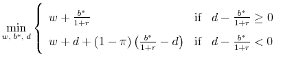 \displaystyle \mathop {\min }\limits_{w,\;b^* ,\;d} \left\{ {\begin{array}{lll} w + \frac{{b^* }}{{1 + r}} & \text{if}&d - \frac{{b^* }}{{1 + r}} \ge 0 w + d + (1 - \pi )\left( {\frac{{b^* }}{{1 + r}} - d} \right)&\text{if}&d - \frac{{b^* }}{{1 + r}} < 0 \end{array}} \right.