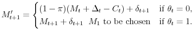 \displaystyle M'_{t+1} = \begin{cases}(1-\pi)(M_t+\Delta_t-C_t)+\delta_{t+1} &\text{if $\theta_t=0$}, M_{t+1}+\delta_{t+1} \;\; \text{$M_1$ to be chosen} &\text{if $\theta_t=1$}. \end{cases}