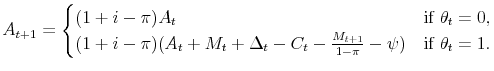 \displaystyle A_{t+1} = \begin{cases}(1+i-\pi) A_t &\text{if $\theta_t=0$}, (1+i-\pi)(A_t+M_t+\Delta_t-C_{t}-\frac{M_{t+1}}{1-\pi}-\psi) &\text{if $\theta_t=1$}. \end{cases}
