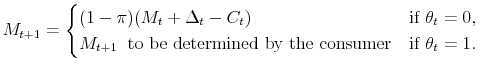 \displaystyle M_{t+1} = \begin{cases}(1-\pi)(M_t+\Delta_t-C_t) &\text{if $\theta_t=0$}, M_{t+1} \;\; \text{to be determined by the consumer} &\text{if $\theta_t=1$}. \end{cases}