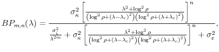 \displaystyle BP_{m,n}(\lambda)=\frac{\sigma_{\kappa}^{2}\left[ \frac{\lambda^{2}+\log ^{2}\rho}{\left( \log^{2}\rho+{(\lambda-\lambda_{c})}^{2}\right) \left( \log^{2}\rho+{(\lambda+\lambda_{c})}^{2}\right) }\right] ^{n}}{\frac {\sigma_{\zeta}^{2}}{\lambda^{2m}}+\sigma_{\kappa}^{2}\left[ \frac {\lambda^{2}+\log^{2}\rho}{\left( \log^{2}\rho+{(\lambda-\lambda_{c})}% ^{2}\right) \left( \log^{2}\rho+{(\lambda+\lambda_{c})}^{2}\right) }\right] ^{n}+\sigma_{\varepsilon}^{2}}, 