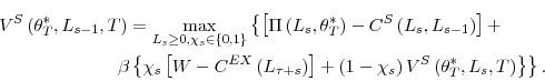 \begin{multline*} V^{S}\left( \theta_{T}^{\ast},L_{s-1},T\right) =\max_{L_{s}\geq0,\chi_{s}% \in\left\{ 0,1\right\} }\left\{ \left[ \Pi\left( L_{s},\theta_{T}^{\ast }\right) -C^{S}\left( L_{s},L_{s-1}\right) \right] +\right. \ \left. \beta\left\{ \chi_{s}\left[ W-C^{EX}\left( L_{\tau+s}\right) \right] +\left( 1-\chi_{s}\right) V^{S}\left( \theta_{T}^{\ast}% ,L_{s},T\right) \right\} \right\} \text{.}% \end{multline*}