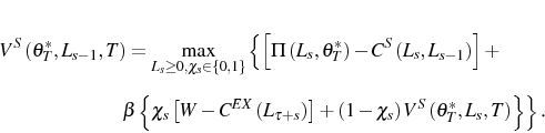 \begin{multline*} V^{S}\left( \theta_{T}^{\ast},L_{s-1},T\right) =\max_{L_{s}\geq0,\chi_{s} \in\left\{ 0,1\right\} }\left\{ \left[ \Pi\left( L_{s},\theta_{T}^{\ast }\right) -C^{S}\left( L_{s},L_{s-1}\right) \right] +\right. \ \left. \beta\left\{ \chi_{s}\left[ W-C^{EX}\left( L_{\tau+s}\right) \right] +\left( 1-\chi_{s}\right) V^{S}\left( \theta_{T}^{\ast} ,L_{s},T\right) \right\} \right\} \text{.} \end{multline*}