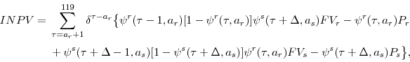 \begin{displaymath}\begin{split}INPV={}& \sum_{\tau=a_{r}+1}^{119}\delta^{\tau-a_{r}}\bigl\lbrace\psi^{r}(\tau-1,a_{r})[1-\psi^{r}(\tau,a_{r})]\psi^{s}(\tau+\Delta,a_{s})FV_{r}-\psi^{r}(\tau,a_{r})P_{r} \\ {}& + \psi^{s}(\tau+\Delta-1,a_{s})[1-\psi^{s}(\tau+\Delta,a_{s})]\psi^{r}(\tau,a_{r})FV_{s}-\psi^{s}(\tau+\Delta,a_{s})P_{s}\bigr\rbrace, \\ \end{split}\end{displaymath}