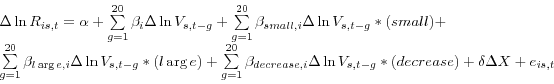 \begin{displaymath} \begin{array}{l} \Delta \ln R_{is,t} =\alpha +\sum\limits_{g=1}^{20} {\beta _i } \Delta \ln V_{s,t-g} +\sum\limits_{g=1}^{20} {\beta _{small,i} } \Delta \ln V_{s,t-g} \ast (small)+ \ \sum\limits_{g=1}^{20} {\beta _{l\arg e,i} } \Delta \ln V_{s,t-g} \ast (l\arg e)+\sum\limits_{g=1}^{20} {\beta _{decrease,i} } \Delta \ln V_{s,t-g} \ast (decrease)+\delta \Delta X+e_{is,t} \ \end{array}\end{displaymath}