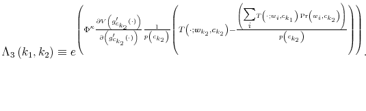  \Lambda_{3}\left( k_{1},k_{2}\right) \equiv e^{\left( \Phi^{\kappa }\frac{\partial V\left( g_{c_{k_{2}}}^{\prime}\left( \cdot\right) \right) }{\partial\left( g_{c_{k_{2}}}^{\prime}\left( \cdot\right) \right) }% \frac{1}{p\left( c_{k_{2}}\right) }\left( T\left( \cdot;w_{k_{2}}% ,c_{k_{2}}\right) -\frac{\left( {\textstyle\sum\limits_{i}} T\left( \cdot;w_{i},c_{k_{1}}\right) \Pr\left( w_{i},c_{k_{2}}\right) \right) }{p\left( c_{k_{2}}\right) }\right) \right) }. 
