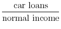  \displaystyle \frac{\text{car loans}}{\text{normal income}}