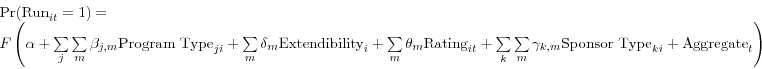 \begin{displaymath} \begin{array}{l} \mbox{Pr(Run}_{it} =1)= \ F\left( {\alpha +\sum\limits_j {\sum\limits_m {\beta _{j,m} \mbox{Program Type}_{ji} } } +\sum\limits_m {\delta _{m} \mbox{Extendibility}_{i} } +\sum\limits_m {\theta _{m} \mbox{Rating}_{it} } +\sum\limits_k {\sum\limits_m {\gamma _{k,m} \mbox{Sponsor Type}_{ki} } } +\mbox{Aggregate}_{t} } \right) \ \end{array}\end{displaymath}