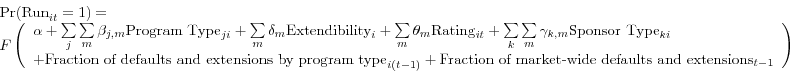 \begin{displaymath} \begin{array}{l} \mbox{Pr(Run}_{it} =1)= \ F\left( {\begin{array}{l} \alpha +\sum\limits_j {\sum\limits_m {\beta _{j,m} \mbox{Program Type}_{ji} } } +\sum\limits_m {\delta _{m} \mbox{Extendibility}_{i} } +\sum\limits_m {\theta _{m} \mbox{Rating}_{it} } +\sum\limits_k {\sum\limits_m {\gamma _{k,m} \mbox{Sponsor Type}_{ki} } } \ +\mbox{Fraction of defaults and extensions by program type}_{i(t-1)} +\mbox{Fraction of market-wide defaults and extensions}_{t-1} \ \end{array}} \right) \ \end{array}\end{displaymath}