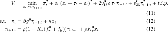 \begin{align} V_t &= \min_{x_t,\pi_t,\tau_{t+1\vert t}} \pi_t^2 + \alpha_x (x_t - \tau_t- \varepsilon_t)^2 + 2 v_{13}^0 \rho \tau_t \tau_{t+1\vert t} + v_{33}^0 \tau_{t+1\vert t}^2 + t.i.p. \ \text{s.t.}\quad \pi_t &= \beta g^0 \tau_{t+1\vert t} + \kappa x_t %&= \beta g^0 \rho (1 - K_\tau^0(f_\tau^0+f_b^0)) \tau_{t\vert t-1} + (\kappa + \beta g^0 \rho K_\tau^0) x_t \ \tau_{t+1\vert t} &= \rho (1 - K_\tau^0(f_\tau^0+f_b^0)) \tau_{t\vert t-1} + \rho K_\tau^0 x_t \end{align}