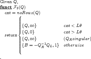 \begin{program} % latex2html id marker 460\mbox{Given $Q$,} \FUNCT \mathcal{F}_{\ref{alg:bmat}} (Q) \vert cnt\vert=noRows (Q) \vert return\vert\begin{cases} \{Q,\infty\} &\vert cnt\vert < L\theta \{Q,0\} &\vert cnt\vert > L\theta \{Q,\infty\}& (Q_R singular) \{B=-Q_R^{-1} Q_L,1\} &otherwise \end{cases}\ENDFUNCT \end{program}