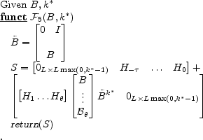 \begin{program} % latex2html id marker 584\mbox{Given $B,k^\ast$} \FUNCT \mathcal{F}_{\ref{alg:obs}} (B,k^\ast) \tilde{B}= \begin{bmatrix}\begin{matrix}0&I \end{matrix}B \end{bmatrix}S= \begin{bmatrix}0_{L\times L\max (0,k^\ast-1)}& H_{-\tau}&\ldots&H_0 \end{bmatrix} + \begin{bmatrix}\begin{bmatrix}H_{1}\ldots H_\theta \end{bmatrix} \begin{bmatrix}B \vdots \mathcal{B}_{\theta} \end{bmatrix} \tilde{B}^{k^\ast} & 0_{L\times L\max (0,k^\ast-1)} \end{bmatrix}\vert return\vert (S) \ENDFUNCT \end{program}