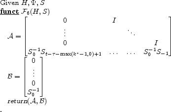 \begin{program} % latex2html id marker 631\mbox{Given $H,\Psi,S$} \FUNCT \mathcal{F}_{\ref{alg:trans}} (H,S) \mathcal{A}=\begin{bmatrix}0 &I&& \vdots&&\ddots& 0&&&I S_0^{-1} S_{t-\tau-\max (k^\ast-1,0)+1} &\dots &\dots&S_0^{-1} S_{-1} \end{bmatrix}\mathcal{B}=\begin{bmatrix}0 \vdots 0 S_0^{-1} \end{bmatrix}\vert return\vert (\mathcal{A},\mathcal{B}) \ENDFUNCT \end{program}