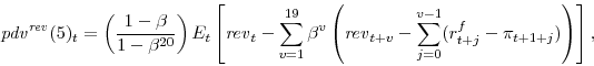 \begin{displaymath} {\mathit{pdv}}^{\mathit{rev}}(5)_{t}=\left( \frac{1-\beta}{1-\beta^{20}} \right) E_t \left[{\mathit{rev}}_{t}-\sum_{v=1}^{19} \beta^v \left(\mathit{rev}_{t+v} - \sum_{j=0}^{v-1} (r^f_{t+j}-\pi_{t+1+j}) \right) \right], \end{displaymath}