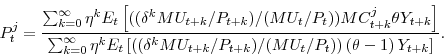 \begin{displaymath} P^{j}_{t}= \frac{\sum_{k=0}^{\infty} \eta^{k} E_{t}\left[((\delta^{k} MU_{t+k}/P_{t+k})/(MU_{t}/P_{t}))MC^{j}_{t+k}\theta Y_{t+k}\right]} {\sum_{k=0}^{\infty} \eta^{k} E_{t}\left[((\delta^{k} MU_{t+k}/P_{t+k})/(MU_{t}/P_{t}))\left(\theta-1\right) Y_{t+k}\right]}. \end{displaymath}