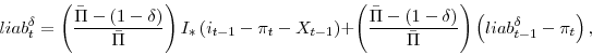 \begin{displaymath} liab^{\delta}_{t} = \left(\frac{\bar{\Pi}-(1-\delta)}{\bar{\Pi}}\right) I_{\ast} \left(i_{t-1}-\pi_{t}-X_{t-1} \right) + \left(\frac{\bar{\Pi}-(1-\delta)}{\bar{\Pi}}\right) \left(liab^{\delta}_{t-1} - \pi_{t}\right), \end{displaymath}