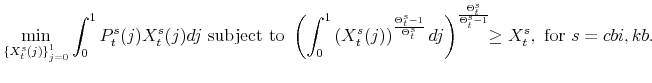 \displaystyle \min_{\left\{ X_{t}^{s}(j)\right\} _{j=0}^{1}} \int_{0}^{1}P_{t}^{s}(j)X_{t}^{s}(j)dj\mathrm{\ subject \ to \ } \left( \int_{0}^{1}\left(X_{t}^{s}(j)\right)^{\frac{\Theta^{s}_{t}-1} {% \Theta^{s}_{t}}}dj\right)^{\frac{\Theta^{s}_{t} } {\Theta^{s}_{t}-1}} \!\!\geq X^{s}_{t},\ \mathrm{for} \ s=cbi,kb.