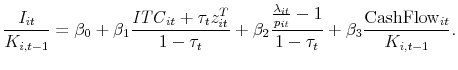 \displaystyle \frac{I_{it}}{K_{i,t-1}} = \beta_0 + \beta_1 \frac{\mathit{ITC}_{it} + \tau_t z^T_{it}}{1-\tau_t} + \beta_2 \frac{ \frac{\lambda_{it}}{p_{it}}-1 }{ 1 - \tau_t} + \beta_3 \frac{\textrm{CashFlow}_{it}}{K_{i,t-1}} . 