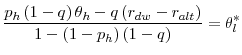 \displaystyle \frac{p_{h}\left( 1-q\right) \theta _{h}-q\left( r_{dw}-r_{alt}\right) }{% 1-\left( 1-p_{h}\right) \left( 1-q\right) }=\theta _{l}^{\ast }