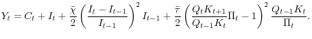\displaystyle Y_{t}=C_{t}+I_{t}+\frac{\bar{\chi}}{2}\left( \frac{I_{t}-I_{t-1}}{I_{t-1} }\right) ^{2}I_{t-1}+\frac{\bar{\tau}}{2}\left( \frac{Q_{t}K_{t+1}} {Q_{t-1}K_{t}}\Pi_{t}-1\right) ^{2}\frac{Q_{t-1}K_{t}}{\Pi_{t}}.
