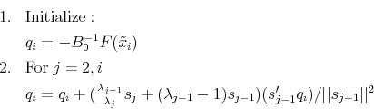 \begin{displaymath} \begin{array}{ll} 1. & \mathrm{Initialize:} \ & q_i = -B_0^{-1}F(\tilde{x}_i)\ 2. & \mathrm{For}\; j=2,i \ &q_i = q_i + (\frac{\lambda_{j-1}}{\lambda_{j}}s_{j} + (\lambda_{j-1}-1)s_{j-1})(s_{j-1}'q_i)/\vert\vert s_{j-1}\vert\vert^2 \end{array}\end{displaymath}