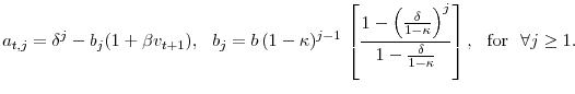 \displaystyle a_{t, j} = \delta^j - b_j ( 1 + \beta v_{t+1} ), \,\,\,\, b_j = b\, (1-\kappa)^{j-1}\, \left[ \frac{1 - \left(\frac{\delta}{1-\kappa} \right)^j}{1 - \frac{\delta}{1-\kappa}} \right], \,\,\,\, \textup{for} \,\,\,\, \forall j \geq 1.