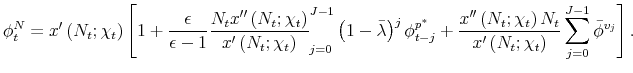 \displaystyle \phi _{t}^{N}=x^{\prime }\left( N_{t};\chi _{t}\right) \left[ 1+\frac{% \epsilon }{\epsilon -1}\frac{N_{t}x^{\prime \prime }\left( N_{t};\chi _{t}\right) }{x^{\prime }\left( N_{t};\chi _{t}\right) }\tsum \limits_{j=0}^{J-1}\left( 1-\bar{\lambda}\right) ^{j}\phi _{t-j}^{p^{\ast }}+% \frac{x^{\prime \prime }\left( N_{t};\chi _{t}\right) N_{t}}{x^{\prime }\left( N_{t};\chi _{t}\right) }\sum_{j=0}^{J-1}\bar{\phi}^{v_{j}}% \right] .