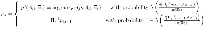 \displaystyle p_{it}=\left\{ \begin{array}{cc} p^{\ast }(A_{it},\Xi _{t})\equiv \arg \max_{p}v(p,A_{it},\Xi _{t}) & \text{% with probability }\lambda \left( \frac{d\left( \Pi _{t}^{-1}p_{i,t-1},A_{it},\Xi _{t}\right) }{w(\Xi _{t})}\right) \\ \Pi_t^{-1}{p_{i,t-1}} & \text{with probability }1-\lambda \left( \frac{% d\left( \Pi _{t}^{-1}p_{i,t-1},A_{it},\Xi _{t}\right) }{w(\Xi _{t})}\right)% \end{array}% \right. .