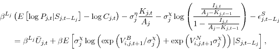 \begin{displaymath}\begin{split}\beta^{L_j} &\left( E \left[\log P_{j,t} \vert S_{j,t-L_j}\right] - \log C_{j,t} \right) - \sigma^\eta_j \frac{K_{j,t}}{A_j} - \sigma^\chi_j \log\left(\frac{\frac{I_{j,t}}{A_j-K_{j,t-1}}}{1 - \frac{I_{j,t}}{A_j-K_{j,t-1}}}\right) - \epsilon^S_{j,t-L_j} \\ &= \beta^{L_j} \bar{U}_{j,t} + \beta E\left[ \sigma^\chi_j \log\left(\exp\left(V^B_{i,j,t+1}/\sigma^\chi_j\right) + \exp\left(V^N_{i,j,t+1}\sigma^\chi_j\right)\right) \vert S_{j,t-L_j}\right], \end{split}\end{displaymath}