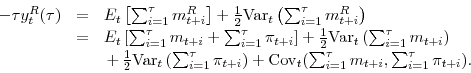 \begin{displaymath}\begin{array}{lll} -\tau y^R_t(\tau) & = & E_t \left[ \sum^{\tau}_{i=1}m^R_{t+i} \right] + \frac{1}{2}\mathrm{Var}_t\left(\sum^{\tau}_{i=1} m^R_{t+i} \right) \\ & = & E_t \left[ \sum^{\tau}_{i=1}m_{t+i} + \sum^{\tau}_{i=1}\pi_{t+i} \right] + \frac{1}{2}\mathrm{Var}_t\left(\sum_{i=1}^{\tau} m_{t+i} \right) \\ && \, + \, \frac{1}{2}\mathrm{Var}_t\left(\sum_{i=1}^{\tau} \pi_{t+i} \right) + \mathrm{Cov}_t(\sum^{\tau}_{i=1} m_{t+i},\sum^{\tau}_{i=1} \pi_{t+i}). \end{array}\end{displaymath}