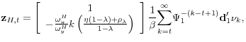 \displaystyle \mathbf{z}_{H,t}=\left[ \begin{array}{c} 1 \\ -\frac{\omega _{\pi }^{H}}{\omega _{y}^{H}}k\left( \frac{\eta \left( 1-\lambda \right) +\rho _{\lambda }}{1-\lambda }\right)% \end{array}% \right] \frac{1}{\beta }\underset{k=t}{\overset{\infty }{\sum }}\Psi _{1}^{-\left( k-t+1\right) }\mathbf{d}_{1}^{\prime }\mathbf{\nu }_{k},
