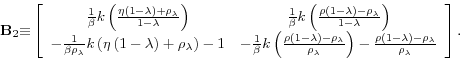 \begin{displaymath}\mathbf{B}_{2}\mathbf{\equiv }\left[ \begin{array}{cc} \frac{1}{\beta }k\left( \frac{\eta \left( 1-\lambda \right) +\rho _{\lambda }% }{1-\lambda }\right) & \frac{1}{\beta }k\left( \frac{\rho \left( 1-\lambda \right) -\rho _{\lambda }}{1-\lambda }\right) \ -\frac{1}{\beta \rho _{\lambda }}k\left( \eta \left( 1-\lambda \right) +\rho _{\lambda }\right) -1 & -\frac{1}{\beta }k\left( \frac{\rho \left( 1-\lambda \right) -\rho _{\lambda }}{\rho _{\lambda }}\right) -\frac{\rho \left( 1-\lambda \right) -\rho _{\lambda }}{\rho _{\lambda }}% \end{array}% \right] .\end{displaymath}