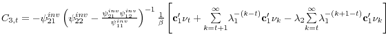  C_{3,t}=-\psi _{21}^{inv}\left( \psi _{22}^{inv}-\frac{\psi _{21}^{inv}\psi _{12}^{inv}}{\psi _{11}^{inv}}\right) ^{-1}\frac{1}{\beta }\left[ \mathbf{c}% _{1}^{\prime }\mathbf{\nu }_{t}+\underset{k=t+1}{\overset{\infty }{\sum }}% \lambda _{1}^{-\left( k-t\right) }\mathbf{c}_{1}^{\prime }\mathbf{\nu }% _{k}-\lambda _{2}\underset{k=t}{\overset{\infty }{\sum }}\lambda _{1}^{-\left( k+1-t\right) }\mathbf{c}_{1}^{\prime }\mathbf{\nu }_{k}\right] 