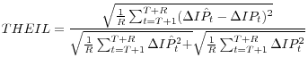 \displaystyle THEIL=\frac{\sqrt{\frac{1}{R} \sum _{t=T+1}^{T+R}(\Delta I\hat{P}_{t} -\Delta IP_{t} )^{2} } }{\sqrt{\frac{1}{R} \sum _{t=T+1}^{T+R}\Delta I\hat{P}_{t}^{2} + } \sqrt{\frac{1}{R} \sum _{t=T+1}^{T+R}\Delta IP_{t}^{2} } } 
