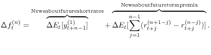 \displaystyle \Delta f_{t}^{(n)} =\overbrace{\Delta E_{t} [y_{t+n-1}^{(1)} ]}^{{\rm News about future short rates}}+\overbrace{\Delta E_{t} [\sum _{j=1}^{n-1}(r_{t+j}^{(n+1-j)} -r_{t+j}^{(n-j)} )]}^{{\rm News about future term premia}}.