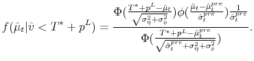 \displaystyle f(\hat{\mu}_{t}\vert\hat{v}<T^*+p^L)=\frac{\Phi(\frac{T^*+p^L-\hat{\mu}_{t}}{\sqrt{\sigma_{\eta}^{2}+\sigma_{\hat{v}}^{2}}})\phi(\frac{\hat{\mu}_{t}-\hat{\mu}_{t}^{pre}}{\hat{\sigma}_{t}^{pre}})\frac{1}{\hat{\sigma}_{t}^{pre}}}{\Phi(\frac{T^*+p^L-\hat{\mu}_{t}^{pre}}{\sqrt{\hat{\sigma}_{t}^{pre}+\sigma_\eta^2+\sigma_{\hat{v}}^{2}}})}.