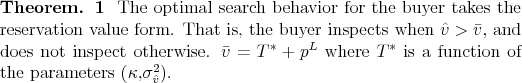 \begin{theorem} The optimal search behavior for the buyer takes the reservation value form. That is, the buyer inspects when $\hat{v} > \bar{v} $, and does not inspect otherwise. $\bar{v} = T^*+p^L$\ where $T^*$\ is a function of the parameters ($\kappa$,$\sigma_{\hat{v}}^2$). \end{theorem}