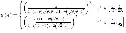 \displaystyle a\left(\pi\right)=\begin{cases} \left(\frac{\pi}{1-\left(1-\pi\right)\sqrt{\bar{\theta}/\underline{\theta}}+\sqrt{1-\pi}\left(\sqrt{\bar{\theta}/\underline{\theta}}-1\right)}\right)^{2} & x^{*}\in\left[\frac{1}{4\bar{\theta}},\frac{1}{2\bar{\theta}}\right]\ \left(\frac{\pi+\left(1-\pi\right)2\left(\sqrt{2}-1\right)}{1+\sqrt{\left(1-\pi\right)\left(1-2\left(\sqrt{2}-1\right)\right)}}\right)^{2} & x^{*}\in\left[\frac{1}{2\bar{\theta}},\frac{1}{4\underline{\theta}}\right] \end{cases}