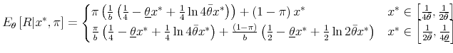 \displaystyle E_{\theta}\left[R\vert x^{*},\pi\right]=\begin{cases} \pi\left(\frac{1}{b}\left(\frac{1}{4}-\underline{\theta}x^{*}+\frac{1}{4}\ln4\bar{\theta}x^{*}\right)\right)+\left(1-\pi\right)x^{*} & x^{*}\in\left[\frac{1}{4\bar{\theta}},\frac{1}{2\bar{\theta}}\right]\ \frac{\pi}{b}\left(\frac{1}{4}-\underline{\theta}x^{*}+\frac{1}{4}\ln4\bar{\theta}x^{*}\right)+\frac{\left(1-\pi\right)}{b}\left(\frac{1}{2}-\underline{\theta}x^{*}+\frac{1}{2}\ln2\bar{\theta}x^{*}\right) & x^{*}\in\left[\frac{1}{2\bar{\theta}},\frac{1}{4\underline{\theta}}\right] \end{cases}