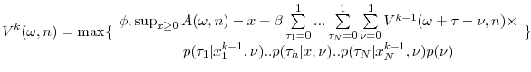 \displaystyle V^{k}( \omega ,n) =\max \{ \begin{array}{c} \phi ,\sup_{x\geq 0}A( \omega ,n) -x+\beta \sum\limits_{\tau _{1}=0}^{1}...\sum\limits_{\tau _{N}=0}^{1}\sum\limits_{\nu =0}^{1}V^{k-1}( \omega +\tau -\nu ,n) \times \\ p( \tau _{1}\vert x_{1}^{k-1},\nu ) ..p( \tau _{h}\vert x,\nu ) ..p( \tau _{N}\vert x_{N}^{k-1},\nu ) p( \nu )% \end{array}% \}
