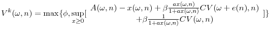 \displaystyle V^{k}( \omega ,n) =\max \{ \phi ,\sup_{x\geq 0}[ \begin{array}{c} A( \omega ,n) -x( \omega ,n) +\beta \frac{ax( \omega ,n) }{1+ax( \omega ,n) }CV( \omega +e( n) ,n) \\ +\beta \frac{1}{1+ax( \omega ,n) }CV( \omega ,n)% \end{array}% ] \}